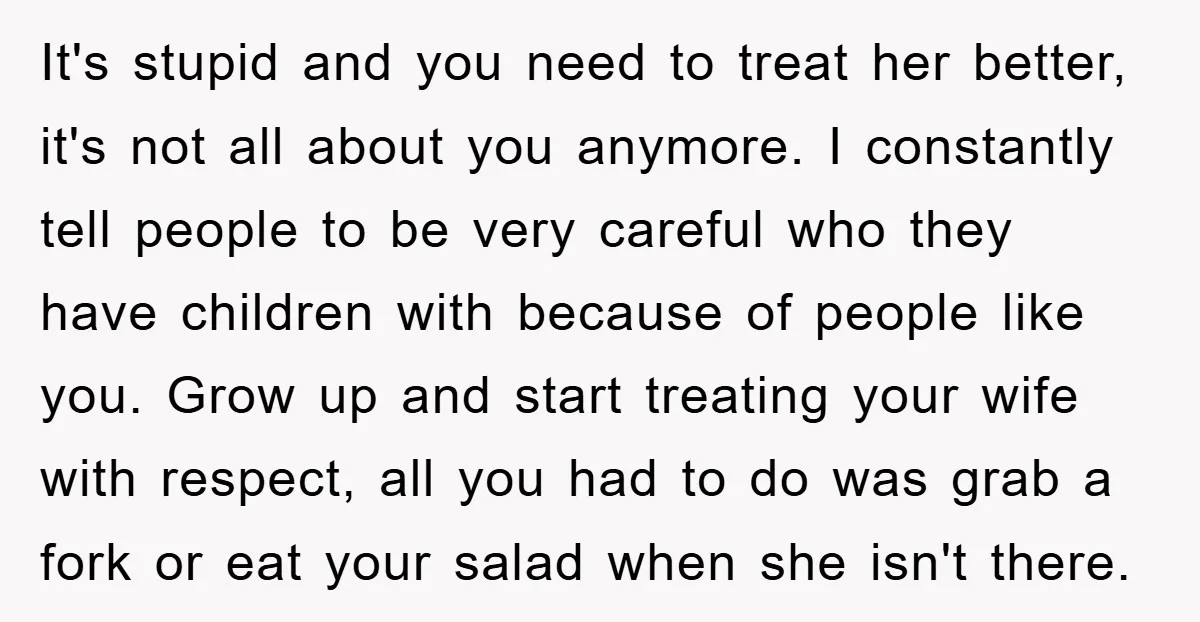 It's stupid and you need to treat her better, it's not all about you anymore. I constantly tell people to be very careful who they have children with because of...