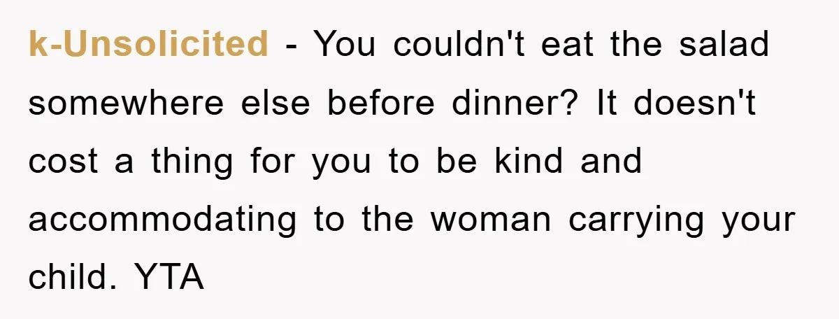 k-Unsolicited − You couldn't eat the salad somewhere else before dinner? It doesn't cost a thing for you to be kind and accommodating to the woman carrying your child. YTA