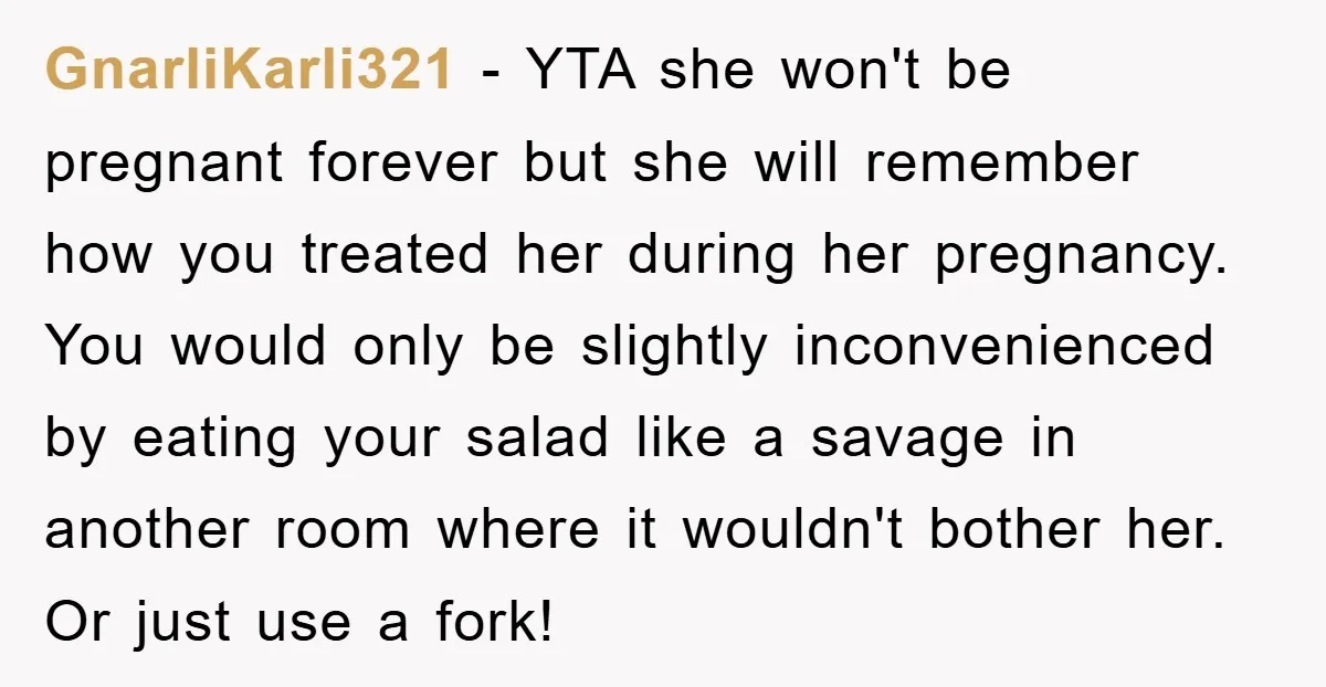 GnarliKarli321 − YTA she won't be pregnant forever but she will remember how you treated her during her pregnancy. You would only be slightly inconvenienced by eating your salad like...