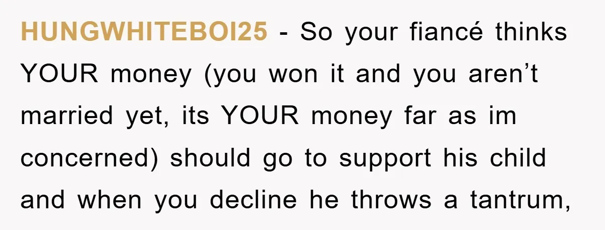 HUNGWHITEBOI25 − So your fiancé thinks YOUR money (you won it and you aren’t married yet, its YOUR money far as im concerned) should go to support his child and...
