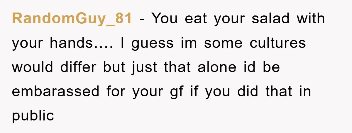 RandomGuy_81 − You eat your salad with your hands…. I guess im some cultures would differ but just that alone id be embarassed for your gf if you did that...