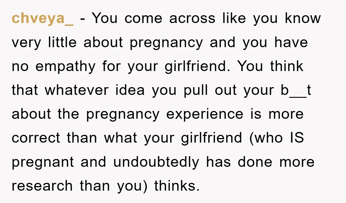 chveya_ − You come across like you know very little about pregnancy and you have no empathy for your girlfriend. You think that whatever idea you pull out your b__t...