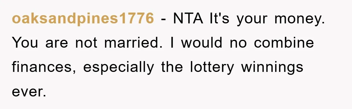 oaksandpines1776 − NTA It's your money. You are not married. I would no combine finances, especially the lottery winnings ever.