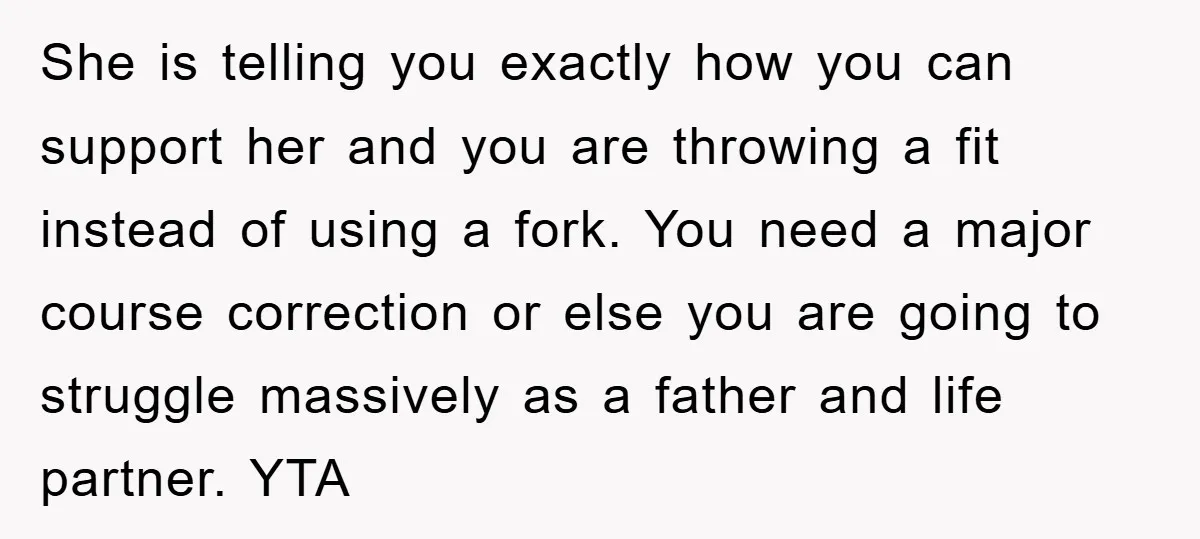 She is telling you exactly how you can support her and you are throwing a fit instead of using a fork. You need a major course correction or else you...