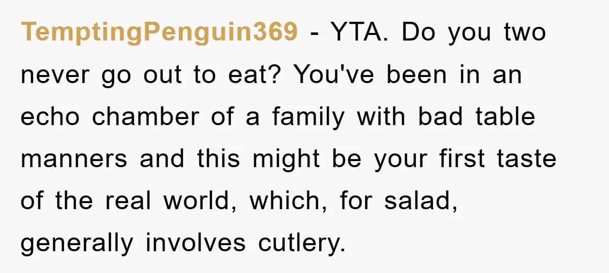 TemptingPenguin369 − YTA. Do you two never go out to eat? You've been in an echo chamber of a family with bad table manners and this might be your first...