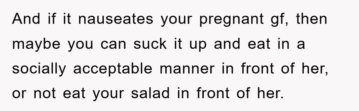 And if it nauseates your pregnant gf, then maybe you can suck it up and eat in a socially acceptable manner in front of her, or not eat your salad...