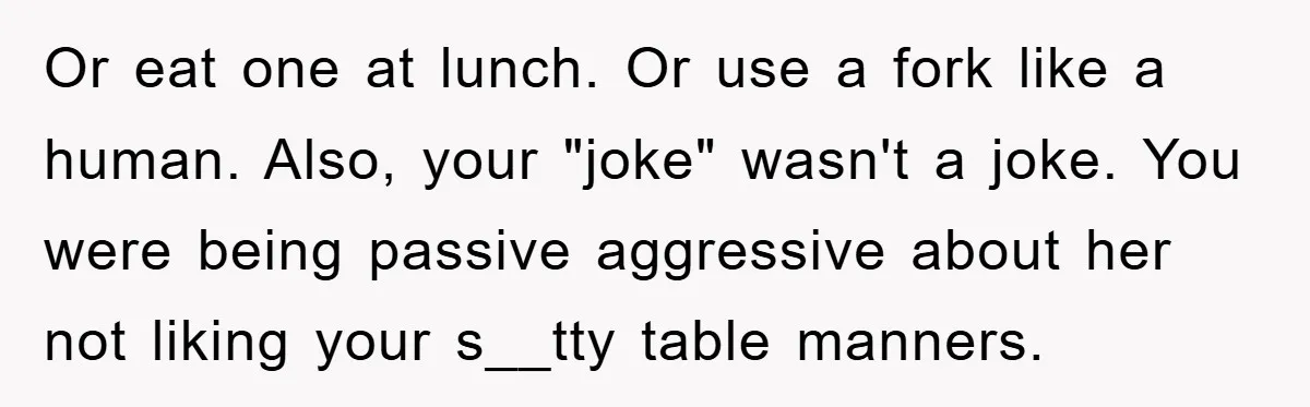 Or eat one at lunch. Or use a fork like a human. Also, your "joke" wasn't a joke. You were being passive aggressive about her not liking your s__tty table...
