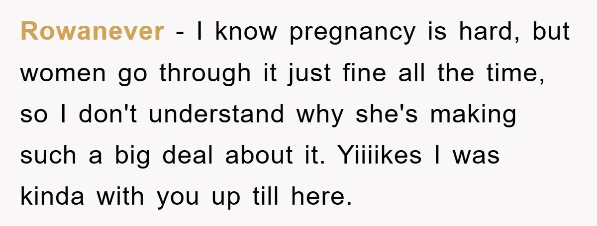 Rowanever − I know pregnancy is hard, but women go through it just fine all the time, so I don't understand why she's making such a big deal about it....