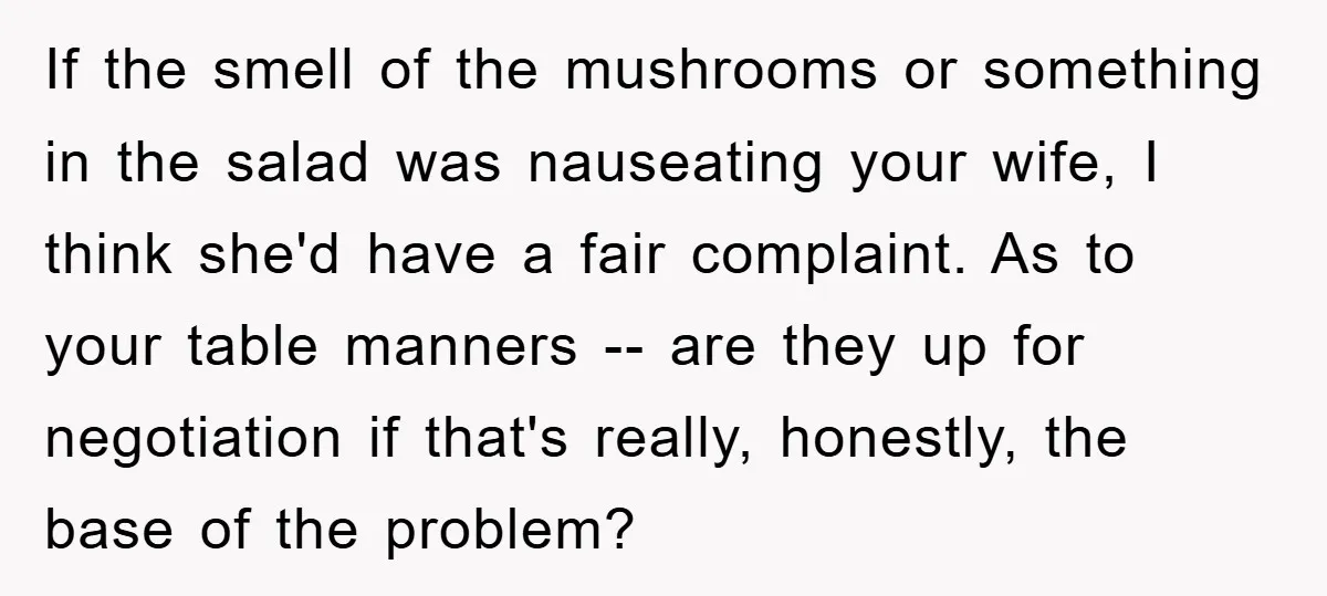 If the smell of the mushrooms or something in the salad was nauseating your wife, I think she'd have a fair complaint. As to your table manners -- are they...