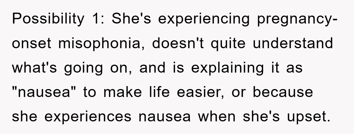 Possibility 1: She's experiencing pregnancy-onset misophonia, doesn't quite understand what's going on, and is explaining it as "nausea" to make life easier, or because she experiences nausea when she's upset.