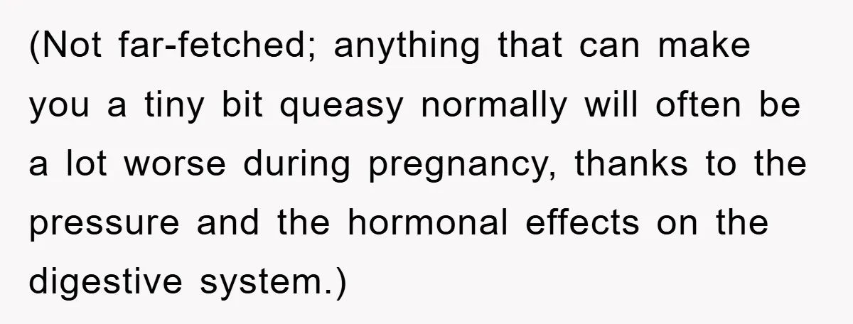 (Not far-fetched; anything that can make you a tiny bit queasy normally will often be a lot worse during pregnancy, thanks to the pressure and the hormonal effects on the...