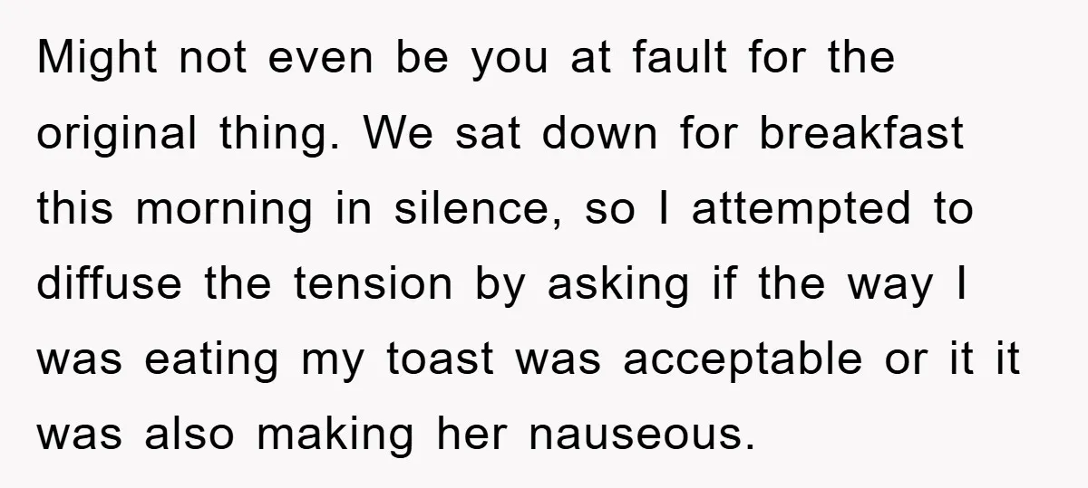 Might not even be you at fault for the original thing. We sat down for breakfast this morning in silence, so I attempted to diffuse the tension by asking if...
