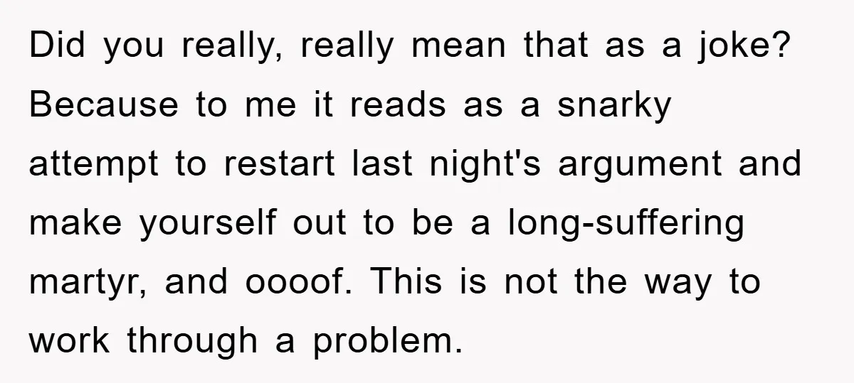 Did you really, really mean that as a joke? Because to me it reads as a snarky attempt to restart last night's argument and make yourself out to be a...
