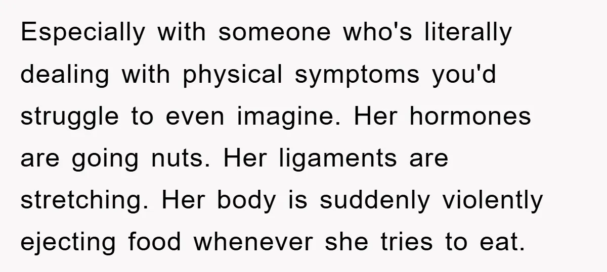 Especially with someone who's literally dealing with physical symptoms you'd struggle to even imagine. Her hormones are going nuts. Her ligaments are stretching. Her body is suddenly violently ejecting food...