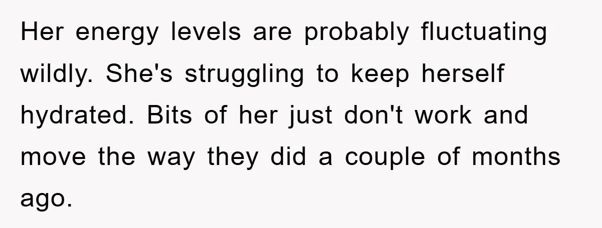 Her energy levels are probably fluctuating wildly. She's struggling to keep herself hydrated. Bits of her just don't work and move the way they did a couple of months ago.