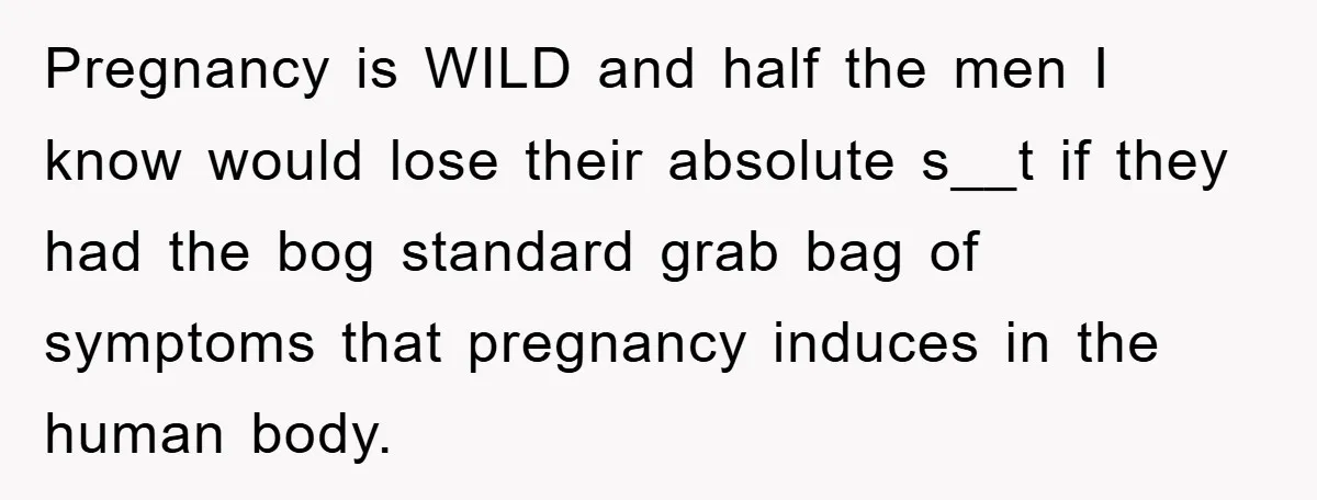 Pregnancy is WILD and half the men I know would lose their absolute s__t if they had the bog standard grab bag of symptoms that pregnancy induces in the human...