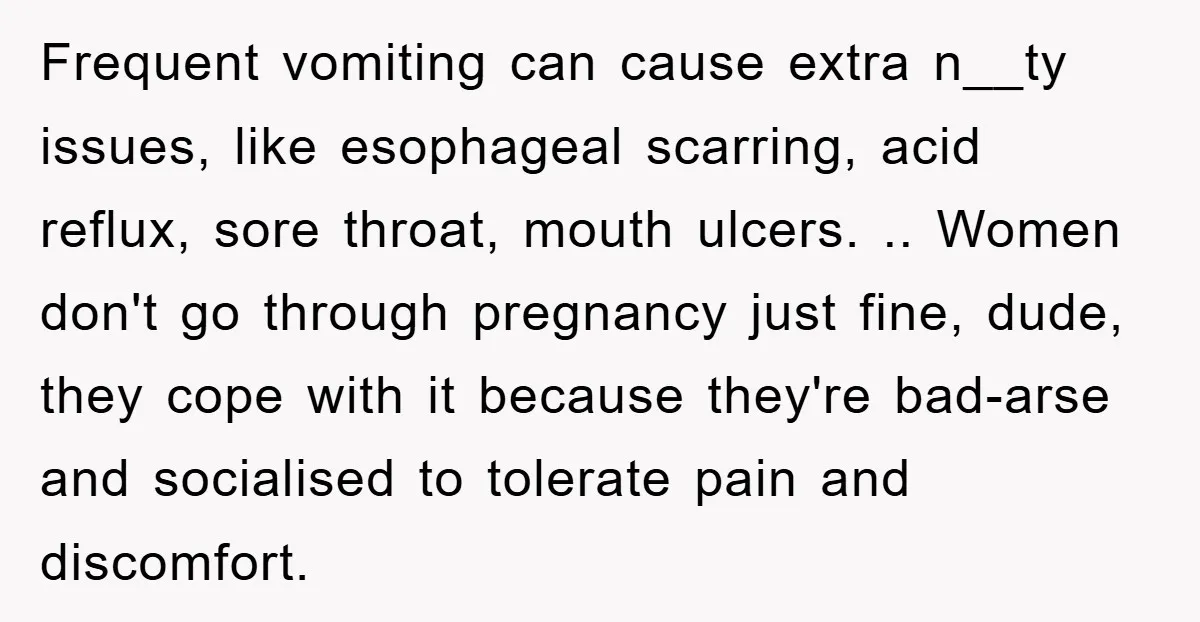 Frequent vomiting can cause extra n__ty issues, like esophageal scarring, acid reflux, sore throat, mouth ulcers. .. Women don't go through pregnancy just fine, dude, they cope with it because...