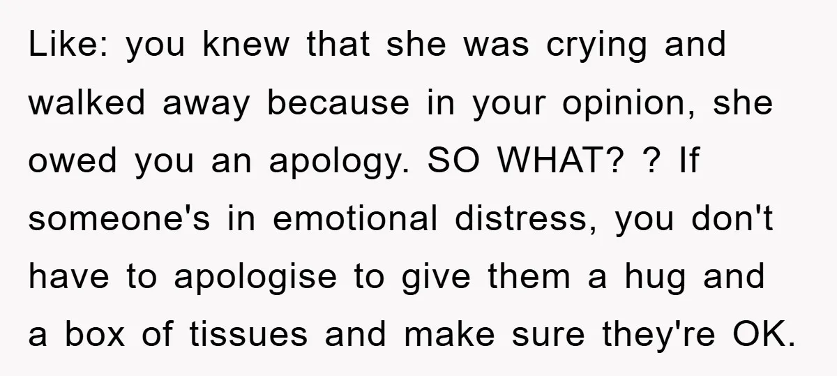 Like: you knew that she was crying and walked away because in your opinion, she owed you an apology. SO WHAT? ? If someone's in emotional distress, you don't have...