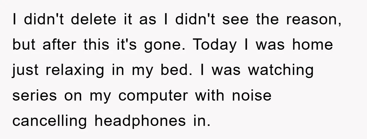 I didn't delete it as I didn't see the reason, but after this it's gone. Today I was home just relaxing in my bed. I was watching series on my...