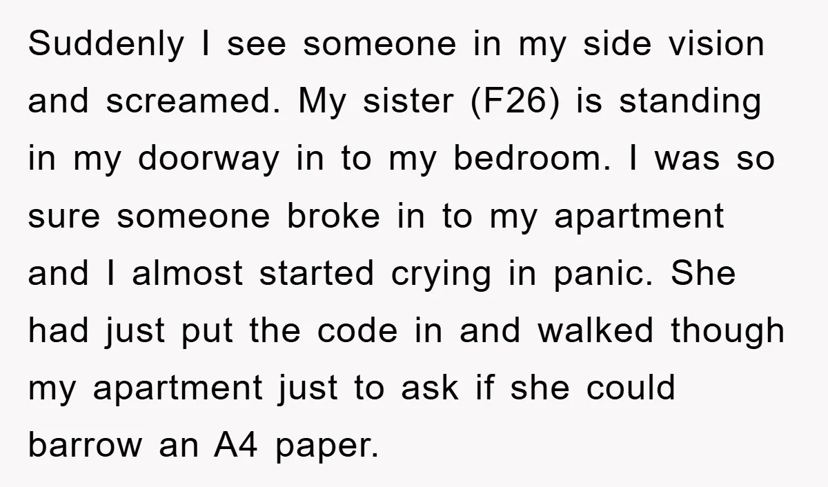 Suddenly I see someone in my side vision and screamed. My sister (F26) is standing in my doorway in to my bedroom. I was so sure someone broke in to...
