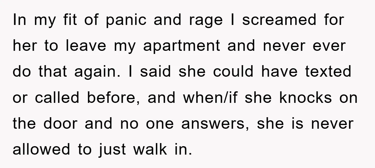 In my fit of panic and rage I screamed for her to leave my apartment and never ever do that again. I said she could have texted or called before,...