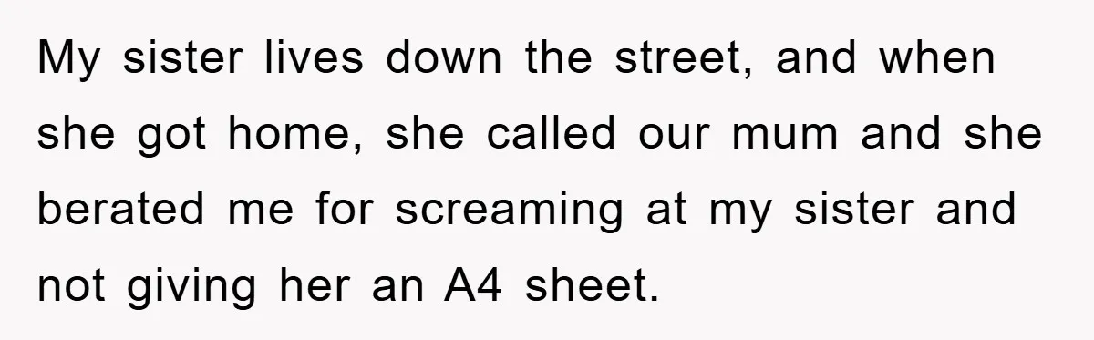 My sister lives down the street, and when she got home, she called our mum and she berated me for screaming at my sister and not giving her an A4...