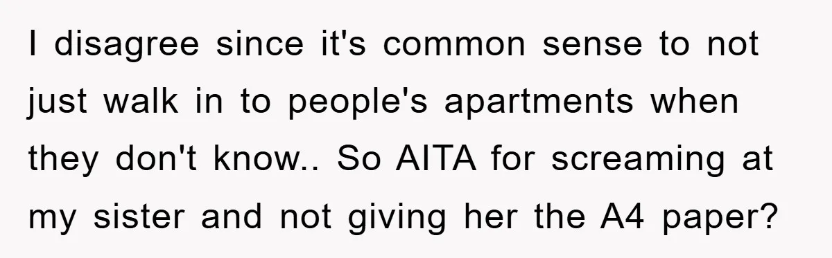 I disagree since it's common sense to not just walk in to people's apartments when they don't know.. So AITA for screaming at my sister and not giving her the...