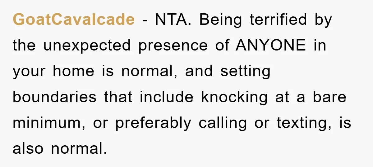 GoatCavalcade − NTA. Being terrified by the unexpected presence of ANYONE in your home is normal, and setting boundaries that include knocking at a bare minimum, or preferably calling or...