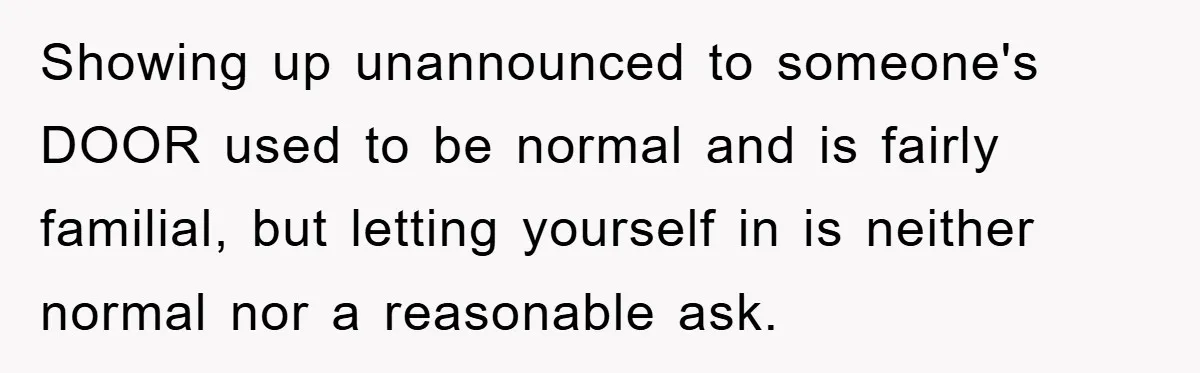 Showing up unannounced to someone's DOOR used to be normal and is fairly familial, but letting yourself in is neither normal nor a reasonable ask.