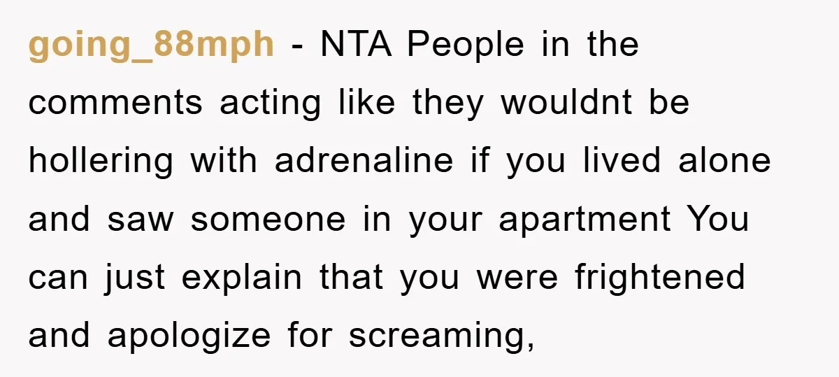 going_88mph − NTA People in the comments acting like they wouldnt be hollering with adrenaline if you lived alone and saw someone in your apartment You can just explain that...