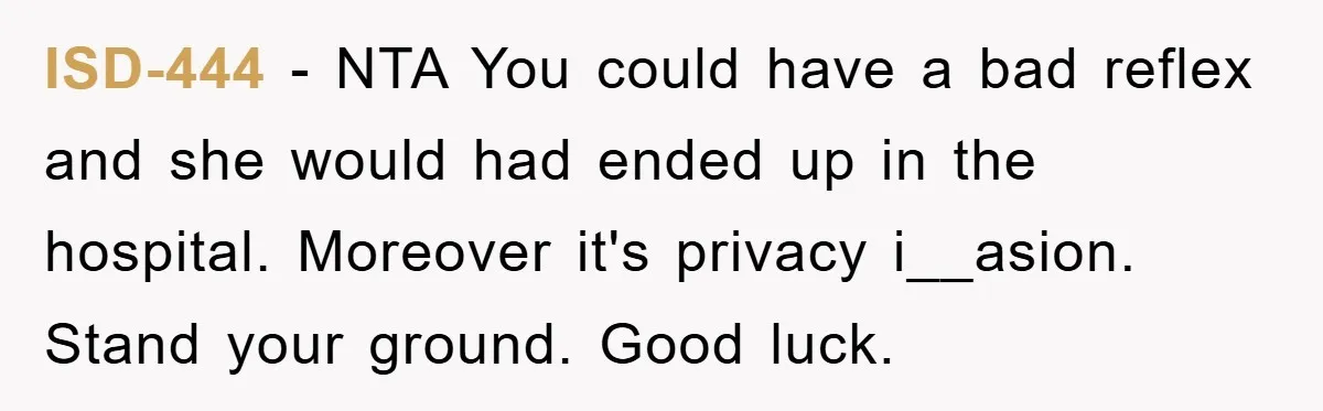 ISD-444 − NTA You could have a bad reflex and she would had ended up in the hospital. Moreover it's privacy i__asion. Stand your ground. Good luck.