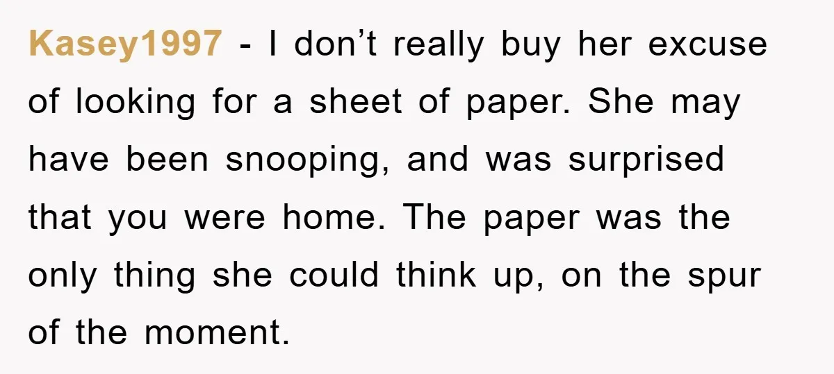 Kasey1997 − I don’t really buy her excuse of looking for a sheet of paper. She may have been snooping, and was surprised that you were home. The paper was...