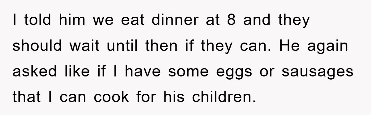 I told him we eat dinner at 8 and they should wait until then if they can. He again asked like if I have some eggs or sausages that I...