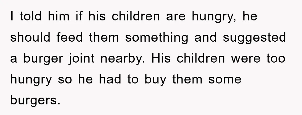 I told him if his children are hungry, he should feed them something and suggested a burger joint nearby. His children were too hungry so he had to buy them...
