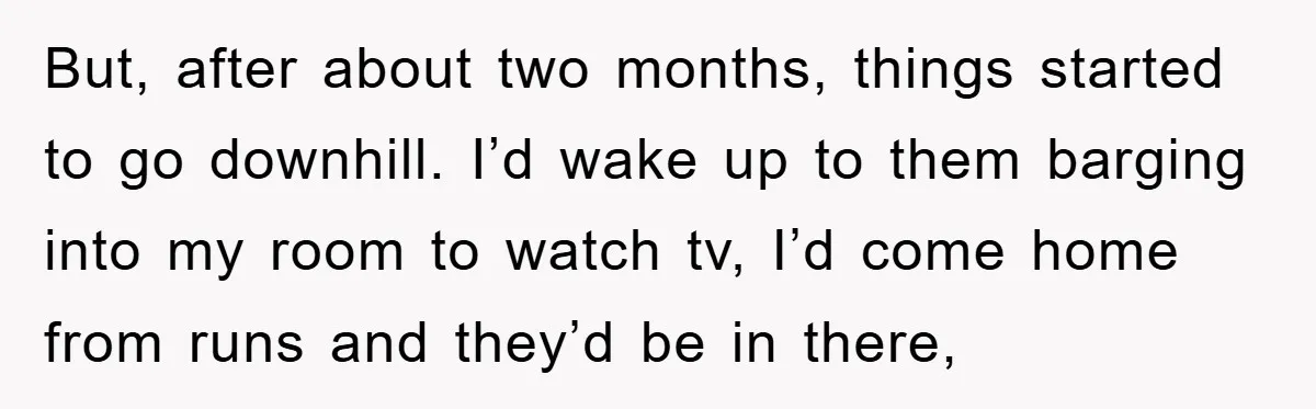 But, after about two months, things started to go downhill. I’d wake up to them barging into my room to watch tv, I’d come home from runs and they’d be...