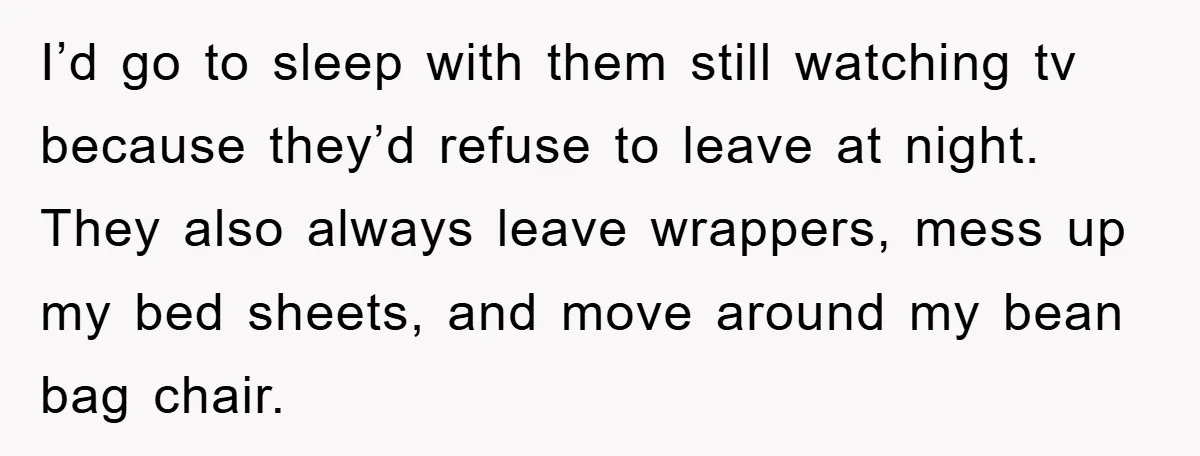 I’d go to sleep with them still watching tv because they’d refuse to leave at night. They also always leave wrappers, mess up my bed sheets, and move around my...