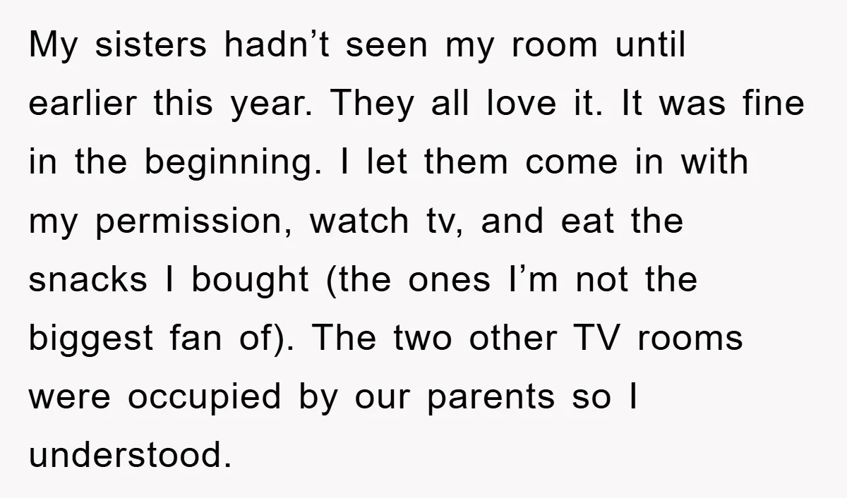 My sisters hadn’t seen my room until earlier this year. They all love it. It was fine in the beginning. I let them come in with my permission, watch tv,...