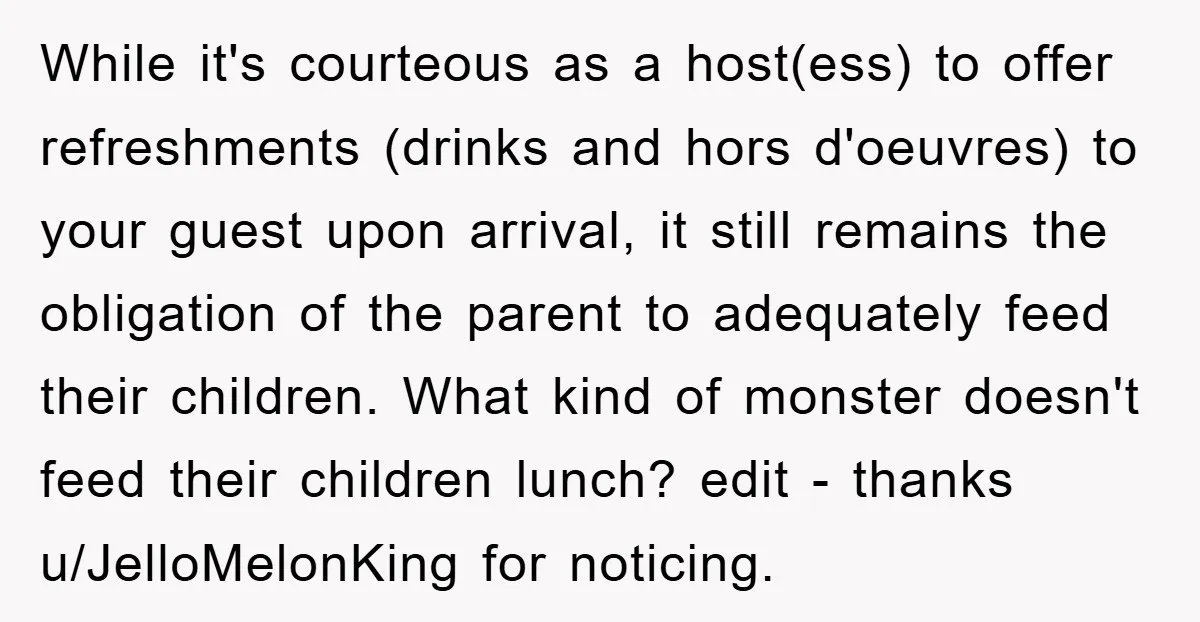 While it's courteous as a host(ess) to offer refreshments (drinks and hors d'oeuvres) to your guest upon arrival, it still remains the obligation of the parent to adequately feed their...
