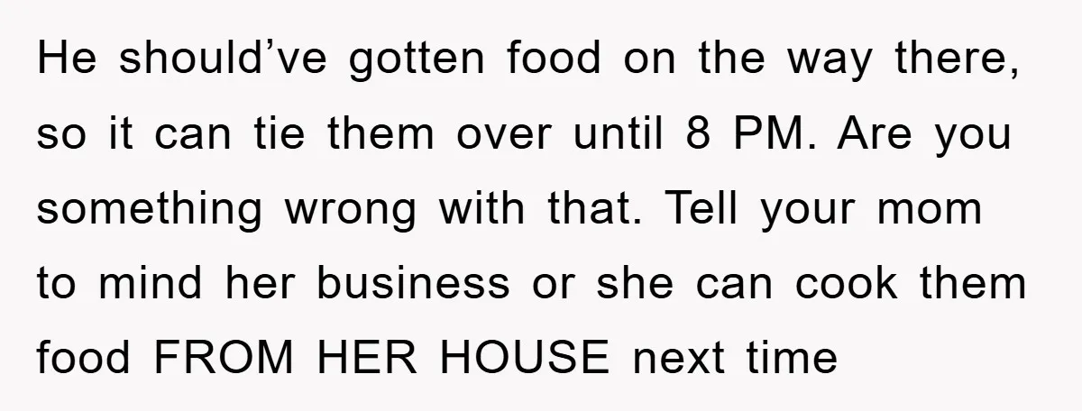 He should’ve gotten food on the way there, so it can tie them over until 8 PM. Are you something wrong with that. Tell your mom to mind her business...