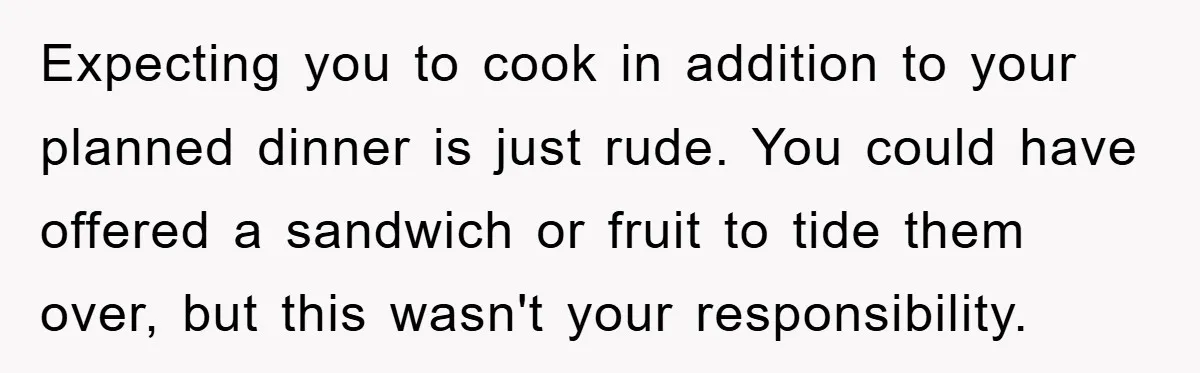 Expecting you to cook in addition to your planned dinner is just rude. You could have offered a sandwich or fruit to tide them over, but this wasn't your responsibility.