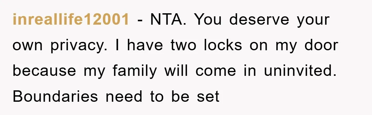 inreallife12001 − NTA. You deserve your own privacy. I have two locks on my door because my family will come in uninvited. Boundaries need to be set