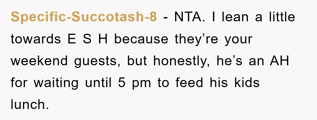 Specific-Succotash-8 − NTA. I lean a little towards E S H because they’re your weekend guests, but honestly, he’s an AH for waiting until 5 pm to feed his kids...