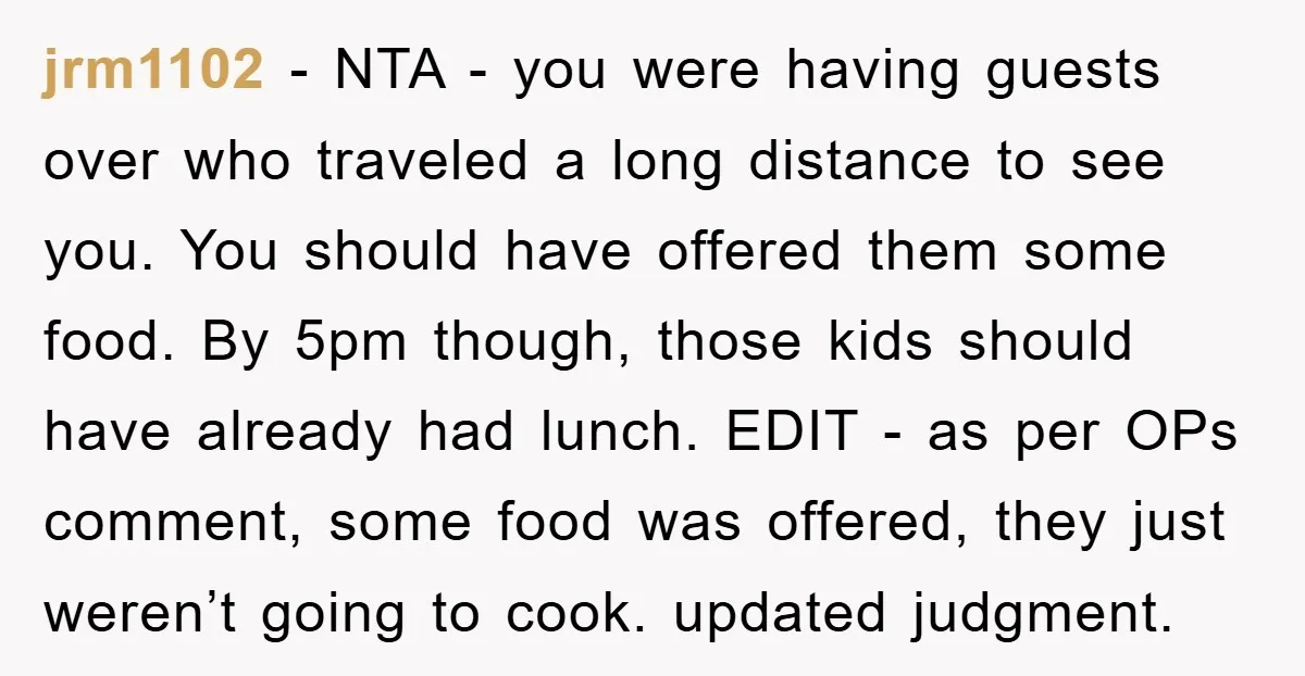 jrm1102 − NTA - you were having guests over who traveled a long distance to see you. You should have offered them some food. By 5pm though, those kids should...