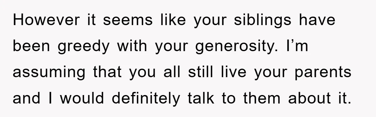 However it seems like your siblings have been greedy with your generosity. I’m assuming that you all still live your parents and I would definitely talk to them about it.