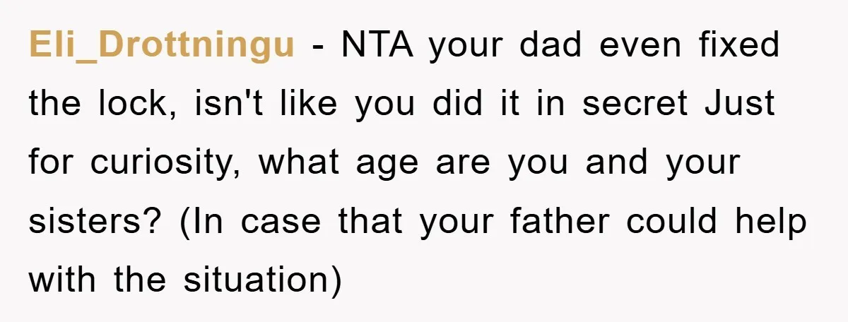 Eli_Drottningu − NTA your dad even fixed the lock, isn't like you did it in secret Just for curiosity, what age are you and your sisters? (In case that your...