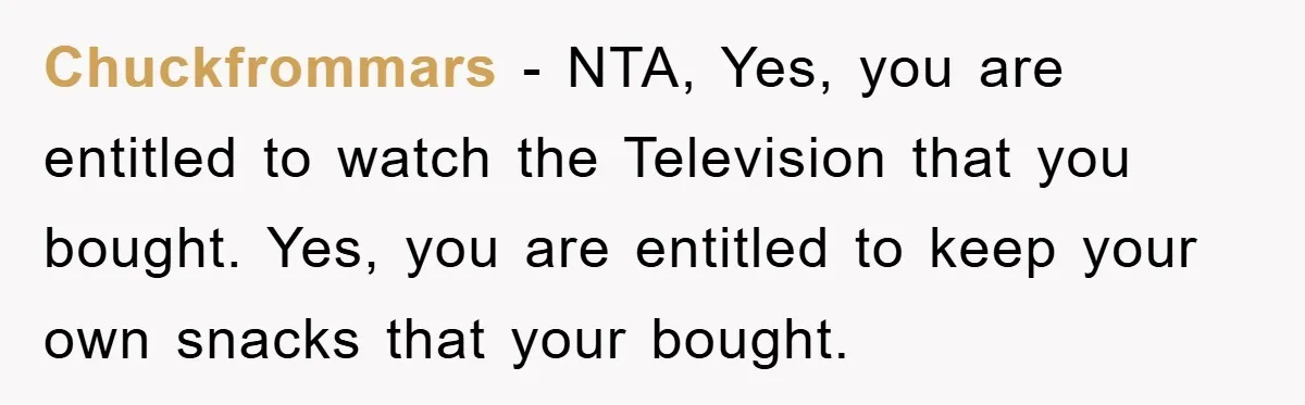 Chuckfrommars − NTA, Yes, you are entitled to watch the Television that you bought. Yes, you are entitled to keep your own snacks that your bought.