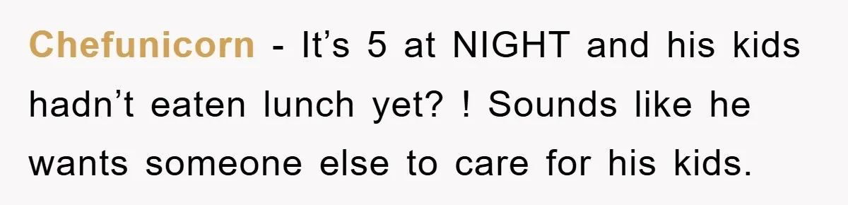 Chefunicorn − It’s 5 at NIGHT and his kids hadn’t eaten lunch yet? ! Sounds like he wants someone else to care for his kids.