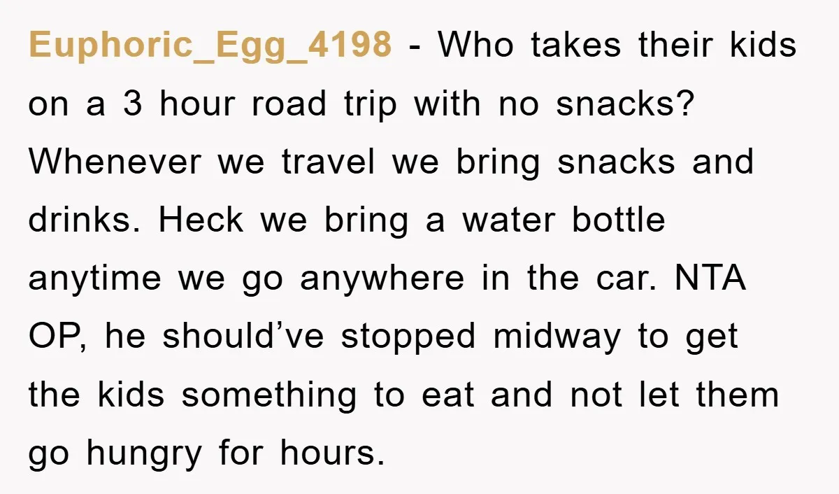 Euphoric_Egg_4198 − Who takes their kids on a 3 hour road trip with no snacks? Whenever we travel we bring snacks and drinks. Heck we bring a water bottle anytime...
