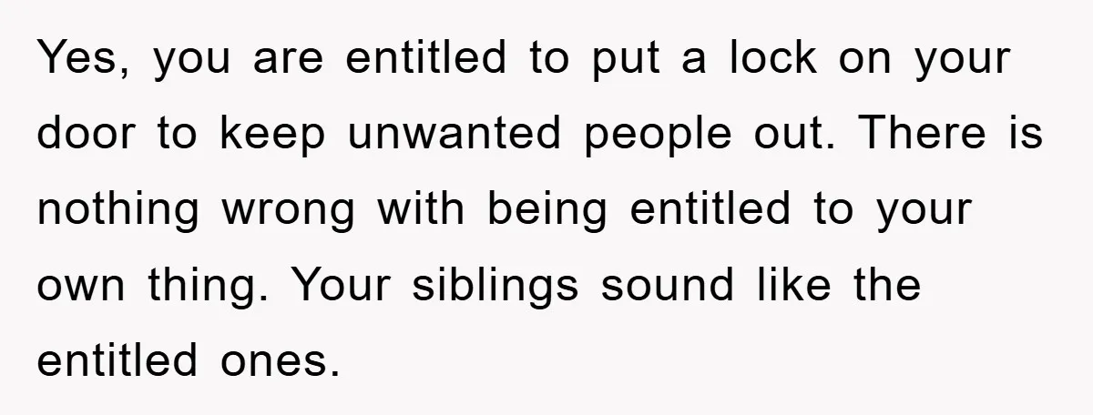 Yes, you are entitled to put a lock on your door to keep unwanted people out. There is nothing wrong with being entitled to your own thing. Your siblings sound...