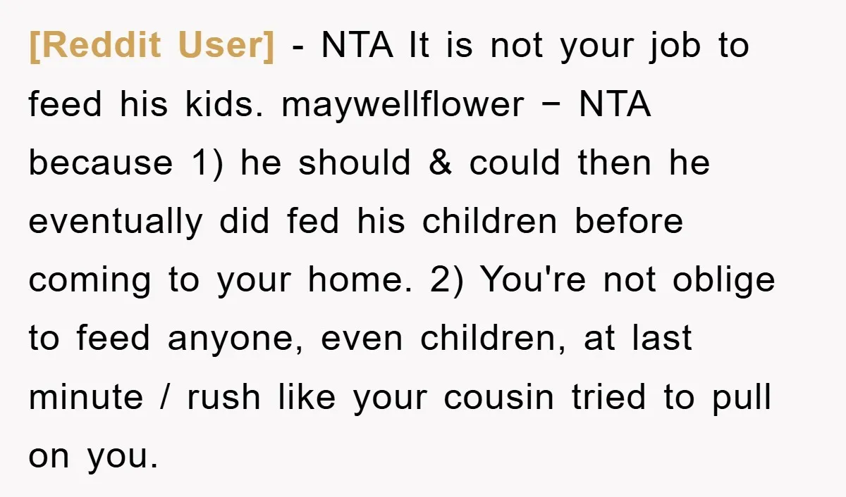 [Reddit User] − NTA It is not your job to feed his kids. maywellflower − NTA because 1) he should & could then he eventually did fed his children before...